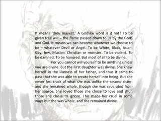 It means ‘thou mayest.’ A Godlike word is it not? To be given free will – the flame passed down to us by the Gods and God. It means we can become whatever we choose to be – whatever Devil or Angel. To be White, Black, Asian, Gay, Jew, Muslim, Christian or monster. To be violent. To be damned. To be honored. But most of all to be divine.  For you cannot will yourself to be anything unless you are divine. But the First daughter was divine. She knew herself in the likeness of her father, and thus it came to pass that she was able to create herself into being. But she never lost track of what she was unlike the second sister, and she remained whole, though she was separated from her source. She loved those she chose to love and shun those she chose to ignore. This made her cruel in some ways but she was whole, and she remained divine.  