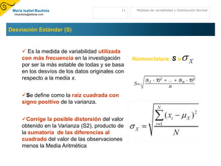 En esta sesión estudiaremos las medidas de variación que indican cuan alejados pueden estar los valores de la media. Esto nos ayuda a:Calibrar el análisis de mas medidas de tendencia centralCuestionar el valor de la muestraJuzgar  la confiabilidad de las medidas de tendencia central. Si los datos están muy dispersos las medidas de TC no son representativas de los datos de la muestra como un todoMedia6Medidas de variabilidad y Distribución Normal
