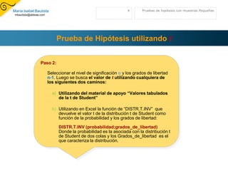 Prueba de Hipótesis utilizandotPaso 2:Seleccionar el nivel de significación α y los grados de libertad n-1. Luego se busca el valor de t utilizando cualquiera de los siguientes dos caminos:Utilizando del material de apoyo “Valores tabulados de la t de Student”Utilizando en Excel la función de “DISTR.T.INV”  que devuelve el valor t de la distribución t de Student como función de la probabilidad y los grados de libertad:DISTR.T.INV (probabilidad;grados_de_libertad)Donde la probabilidad es la asociada con la distribución t de Student de dos colas y los Grados_de_libertad  es el que caracteriza la distribución.Pruebas de hipótesis con muestras Pequeñas4