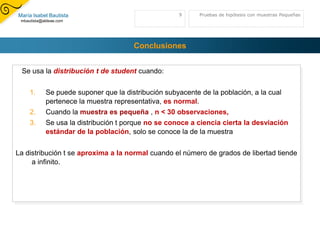 Grados_de_libertad(n-1) es el número que caracteriza la distribuciónEjemplo 2 colas: Para una probabilidad de 0,05 y grados de libertad de 10, el valor de dos colas se calcula con DISTR.T.INV (0,05;10), que devuelve 2,281. Puede devolverse un valor t de una cola reemplazando probabilidad por 2*probabilidad. Ejemplo 1 colasEl valor de una cola para la misma probabilidad y los mismos grados de libertad puede calcularse con DISTR.T.INV (2*0,05;10), que devuelve 1,812. Zona deAceptación-2,282,28Zona deAceptación1,81Pruebas de hipótesis con muestras Pequeñas8