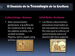 La invención de la escritura se remonta a 2.000-3.000 años de Cristo. Se desarrollo en la civilización mesopotámica. Sin embargo los signo escritos se encuentran en la cultura egipcia.El Dominio de la Tecnología de La EscrituraCultura Griega - RomanaEdad Media- OccidenteEste conocimiento pertenecía  a la esfera de los misterios de la vida, a los saberes ocultos, a la verdad revelada. Papiros, barro, papel, pergaminos. Los libros y documentos estuvieron encerrados en los monasterios cristianos. Por esto que la cultura y el conocimiento estuvo al alcance del clero superior.