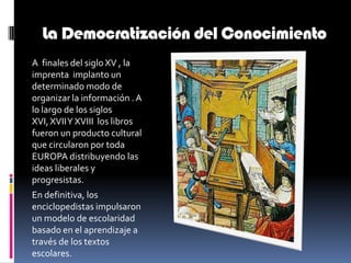 La Democratización del ConocimientoA  finales del siglo XV , la imprenta  implanto un determinado modo de organizar la información . A lo largo de los siglos XVI, XVII Y XVIII  los libros fueron un producto cultural que circularon por toda EUROPA distribuyendo las ideas liberales y progresistas.  En definitiva, los enciclopedistas impulsaron un modelo de escolaridad basado en el aprendizaje a través de los textos escolares. 