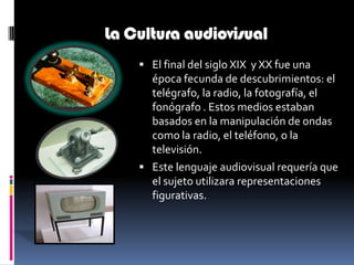 La Cultura audiovisualEl final del siglo XIX  y XX fue una época fecunda de descubrimientos: el telégrafo, la radio, la fotografía, el fonógrafo . Estos medios estaban basados en la manipulación de ondas como la radio, el teléfono, o la televisión.Este lenguaje audiovisual requería que el sujeto utilizara representaciones figurativas.