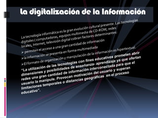 La digitalización de la InformaciónLa tecnología informática es la gran evolución cultural presente. Las tecnologías digitales ( computadoras, equipos multimedia de CD-ROM, redes locales, Internet, televisión digital cobran factores determinantes: permiten el acceso a una gran cantidad de información