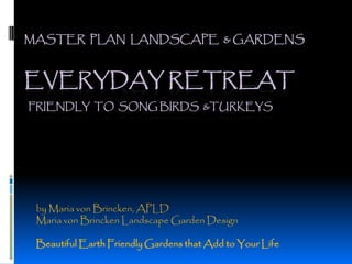 MASTER PLAN LANDSCAPE & GARDENS



EVERYDAY RETREAT
FRIENDLY TO SONG BIRDS &TURKEYS




 by Maria von Brincken, APLD
 Maria von Brincken Landscape Garden Design

 Beautiful Earth Friendly Gardens that Add to Your Life
 