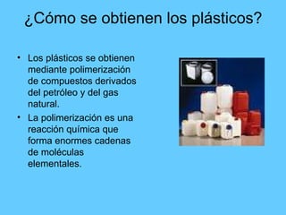 ¿Cómo se obtienen los plásticos? Los plásticos se obtienen mediante polimerización de compuestos derivados del petróleo y del gas natural. La polimerización es una reacción química que forma enormes cadenas de moléculas elementales. 