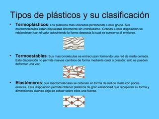Tipos de plásticos y su clasificación Termoplásticos : Los plásticos más utilizados pertenecen a este grupo. Sus macromoléculas están dispuestas libremente sin entrelazarse. Gracias a esta disposición se reblandecen con el calor adquiriendo la forma deseada la cual se conserva al enfriarse. Termoestables : Sus macromoléculas se entrecruzan formando una red de malla cerrada. Esta disposición no permite nuevos cambios de forma mediante calor o presión: solo se pueden deformar una vez. Elastómeros : Sus macromoléculas se ordenan en forma de red de malla con pocos enlaces. Esta disposición permite obtener plásticos de gran elasticidad que recuperan su forma y dimensiones cuando deja de actuar sobre ellos una fuerza. 