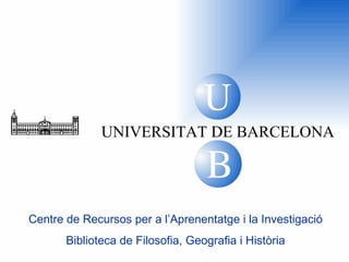 U B UNIVERSITAT DE BARCELONA Centre de Recursos per a l’Aprenentatge i la Investigació Biblioteca de  Filosofia, Geografia i Història B U 