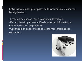 Entre las funciones principales de la informática se cuentan las siguientes: Creación de nuevas especificaciones de trabajo.  Desarrollo e implementación de sistemas informáticos.  Sistematización de procesos.  Optimización de los métodos y sistemas informáticos existentes.  