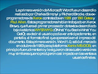 La primera versión de Microsoft Word fue un desarrollo realizado por Charles Simonyi y Richard Brodie, dos ex-programadores de Xerox contratados en 1981 por Bill Gates y Paul Allen . Estos programadores habían trabajado en Xerox Bravo, que fuera el primer procesador de textos desarrollado bajo la técnica WYSIWYG (“What You See Is What You Get”); es decir el usuario podía ver anticipadamente, en pantalla, el formato final que aparecería en el impreso del documento. Esta primera versión, Word 1.0, salió al mercado en octubre de 1983 para plataforma Xenix MS-DOS ; en principio fue rudimentario y le siguieron otras cuatro versiones muy similares que no produjeron casi impacto en las ventas a usuarios finales.