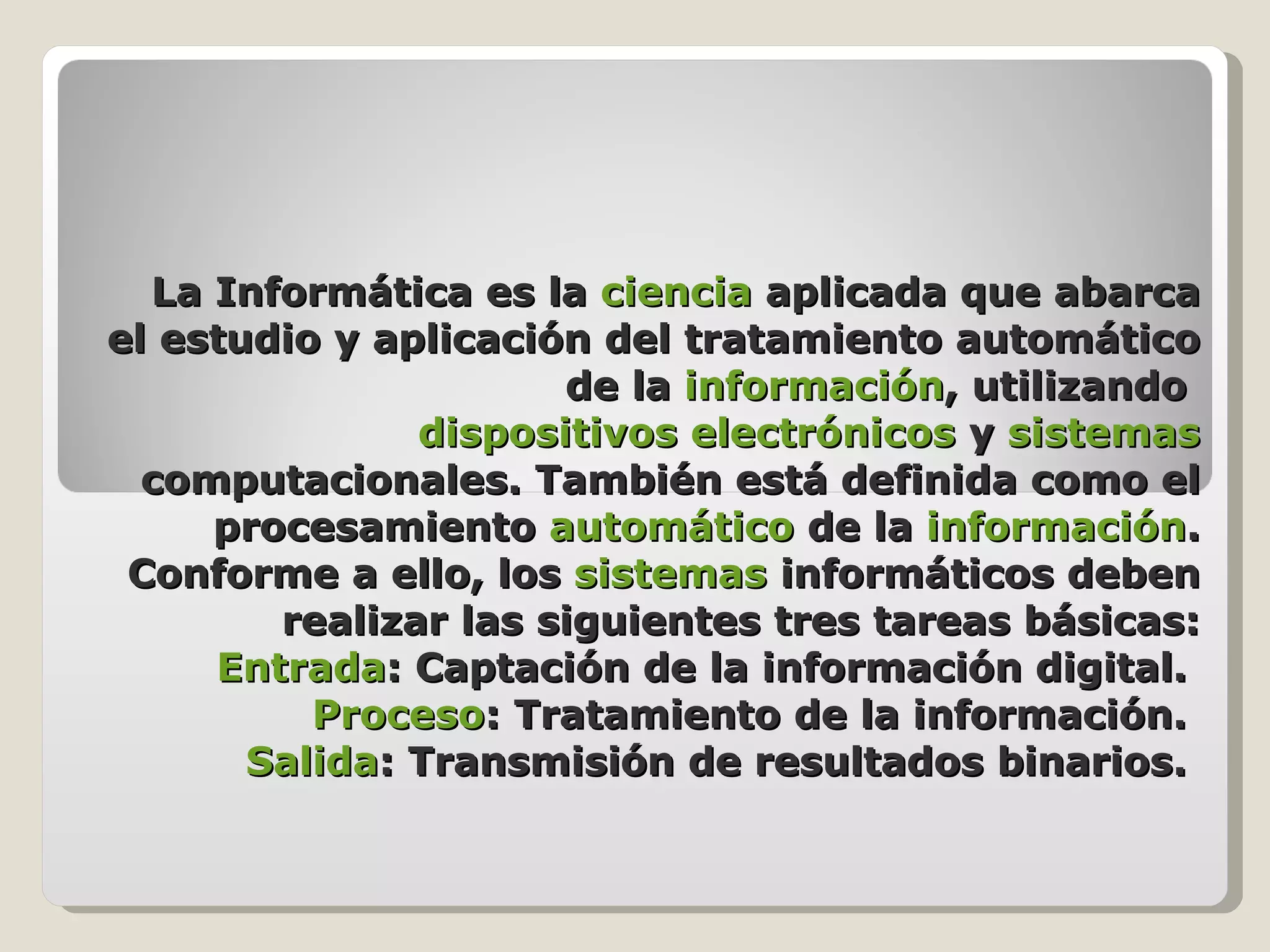 La Informática es la ciencia aplicada que abarca el estudio y aplicación del tratamiento automático de la información , utilizando dispositivos electrónicos y sistemas computacionales. También está definida como el procesamiento automático de la información . Conforme a ello, los sistemas informáticos deben realizar las siguientes tres tareas básicas: Entrada : Captación de la información digital. Proceso : Tratamiento de la información. Salida : Transmisión de resultados binarios.