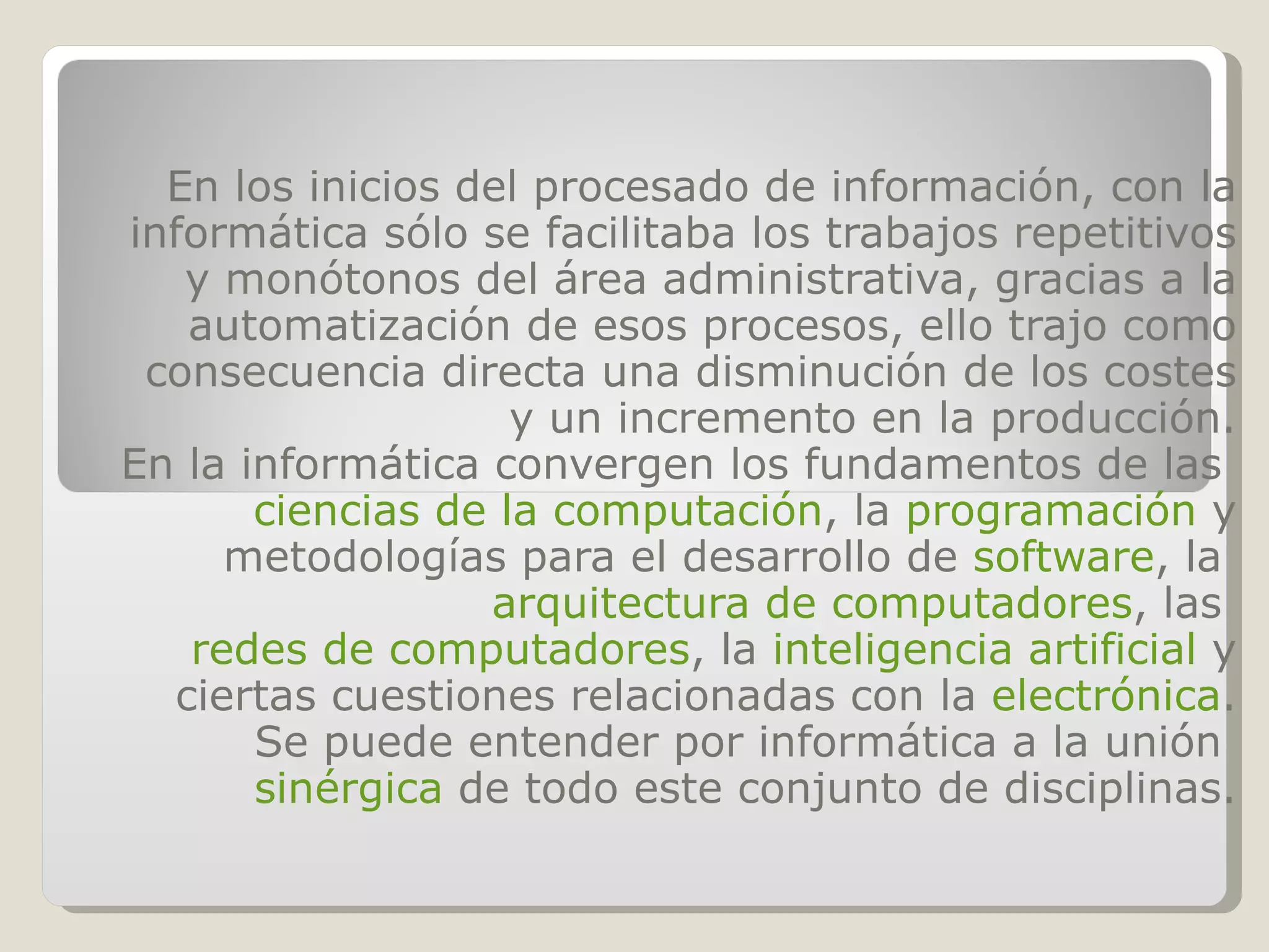 En los inicios del procesado de información, con la informática sólo se facilitaba los trabajos repetitivos y monótonos del área administrativa, gracias a la automatización de esos procesos, ello trajo como consecuencia directa una disminución de los costes y un incremento en la producción. En la informática convergen los fundamentos de las ciencias de la computación , la programación y metodologías para el desarrollo de software , la arquitectura de computadores , las redes de computadores , la inteligencia artificial y ciertas cuestiones relacionadas con la electrónica . Se puede entender por informática a la unión sinérgica de todo este conjunto de disciplinas.