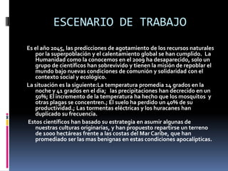 ESCENARIO DE TRABAJO
Es el año 2045, las predicciones de agotamiento de los recursos naturales
   por la superpoblación y el calentamiento global se han cumplido. La
   Humanidad como la conocemos en el 2009 ha desaparecido, solo un
   grupo de científicos han sobrevivido y tienen la misión de repoblar el
   mundo bajo nuevas condiciones de comunión y solidaridad con el
   contexto social y ecológico.
La situación es la siguiente:La temperatura promedia 14 grados en la
   noche y 41 grados en el dia; las precipitaciones han decrecido en un
   50%; El incremento de la temperatura ha hecho que los mosquitos y
   otras plagas se concentren.; El suelo ha perdido un 40% de su
   productividad.; Las tormentas eléctricas y los huracanes han
   duplicado su frecuencia.
Estos científicos han basado su estrategia en asumir algunas de
   nuestras culturas originarias, y han propuesto repartirse un terreno
   de 1000 hectáreas frente a las costas del Mar Caribe, que han
   promediado ser las mas benignas en estas condiciones apocalípticas.
 