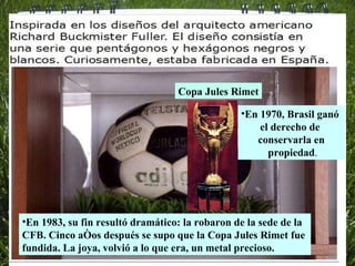 Copa Jules Rimet En 1970, Brasil ganó  el derecho de  conservarla en propiedad . En 1983, su fin resultó dramático: la robaron de la sede de la CFB. Cinco años después se supo que la Copa Jules Rimet fue fundida. La joya, volvió a lo que era, un metal precioso. 