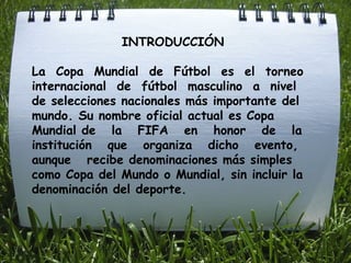 INTRODUCCIÓN  La  Copa  Mundial  de  Fútbol  es  el  torneo  internacional  de  fútbol  masculino  a  nivel  de selecciones nacionales más importante del mundo. Su nombre oficial actual es Copa Mundial de  la  FIFA  en  honor  de  la  institución  que  organiza  dicho  evento,  aunque  recibe denominaciones más simples como Copa del Mundo o Mundial, sin incluir la denominación del deporte.  