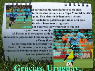 Como escribió  el periodista Marcelo Barreto en su blog,  como humanos, la his toria más hermosa en esta Copa Muncial de Africa  es la de  Ur uguay. Una historia de hombres y héroes.  Una historia  de verdaderos patriotas que aman a su país.  Gracias, hermanos uruguayos. Gracias  por hacernos ver y recordar lo que son - guerreros con los ojos  abiertos en su talento  (sí, Forlán es el verdadero as de la  Copa), en los goles maravillosos (hubo algúna jugada más hermosa que la  de Suárez contra los coreanos? ) y Crazy (Loco  Abreu!). En su educación, la dignidad y la  competencia (Oscar Tabárez, el  técnico, el conductor;que era agrada ble   saber que los periodistas  uruguayos le brindaron una ovación de  pie en la conferencia de prensa  –  que son parodiando a  Galeano, venas, corazón,  carácter  y el alma abierta de  América Latina.  Gracias, Uruguay. 