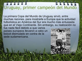 Uruguay, primer campeón del Mundo  La primera Copa del Mundo de Uruguay sirvió, entre muchas razones, para mostrarle a Europa que la actividad futbolística en América del Sur era mucho más entusiasta que en el Viejo Continente. Sin embargo, su realización no fue nada fácil debido a que varios  países europeos llevaron a cabo un  boicot disimulado en contra de la  sede sudamericana. 