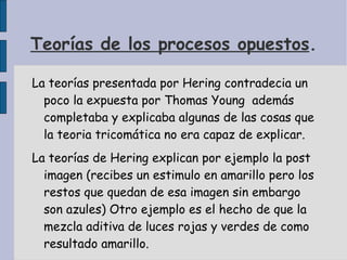 Teorías de los procesos opuestos . La teorías presentada por Hering contradecia un poco la expuesta por Thomas Young  además completaba y explicaba algunas de las cosas que la teoria tricomática no era capaz de explicar. La teorías de Hering explican por ejemplo la post imagen (recibes un estimulo en amarillo pero los restos que quedan de esa imagen sin embargo son azules) Otro ejemplo es el hecho de que la mezcla aditiva de luces rojas y verdes de como resultado amarillo.  