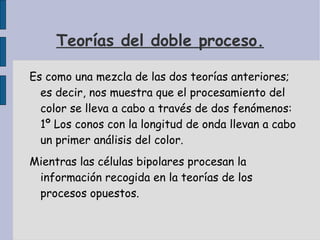 Teorías del doble proceso. Es como una mezcla de las dos teorías anteriores; es decir, nos muestra que el procesamiento del color se lleva a cabo a través de dos fenómenos: 1º Los conos con la longitud de onda llevan a cabo un primer análisis del color. Mientras las células bipolares procesan la información recogida en la teorías de los procesos opuestos. 
