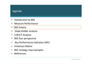 Agenda

•    Introduction to BSC
•    Measure Performance
•    BSC history
•     Stake Holder analysis
•    S.W.O.T Analysis
•    BSC four perspective
•     Key Performance Indicators (KPI)
•    Initiatives Matrix
•    BSC strategy map examples
•    References

                                         Eng. Murhaf Ashi
 