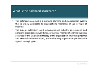 What is the balanced scorecard?

• The balanced scorecard is a strategic planning and management system
  that is widely applicable to organizations regardless of size or type of
  business.
• The system, extensively used in business and industry, government, and
  nonprofit organizations worldwide, provides a method of aligning business
  activities to the vision and strategy of the organization, improving internal
  and external communications, and monitoring organization performance
  against strategic goals




                                                                    Eng. Murhaf Ashi
 
