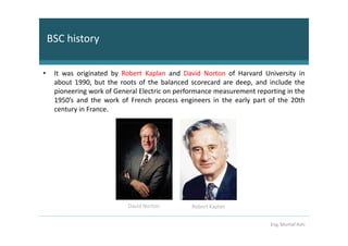 BSC history

•    It was originated by Robert Kaplan and David Norton of Harvard University in
     about 1990, but the roots of the balanced scorecard are deep, and include the
     pioneering work of General Electric on performance measurement reporting in the
     1950’s and the work of French process engineers in the early part of the 20th
     century in France.




                            David Norton        Robert Kaplan


                                                                         Eng. Murhaf Ashi
 