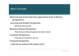 Basic Concepts


Balanced Scorecard views the organization from 4 distinct
  perspectives:
Learning and Growth Perspective
    – What do we excel at?
Business Process Perspective
    – How do we continue to grow and create value?
Customer Perspective
    – How do our customers see us?
Financial Perspective
– How do we achieve the lowest cost?

                                                        Eng. Murhaf Ashi
 
