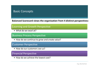Basic Concepts

Balanced Scorecard views the organization from 4 distinct perspectives:

Learning and Growth Perspective
 • What do we excel at?

Business Process Perspective
 • How do we continue to grow and create value?

Customer Perspective
 • How do our customers see us?

Financial Perspective
 • How do we achieve the lowest cost?

                                                            Eng. Murhaf Ashi
 