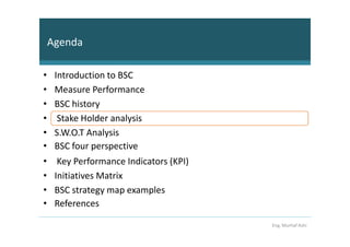 Agenda

•    Introduction to BSC
•    Measure Performance
•    BSC history
•     Stake Holder analysis
•    S.W.O.T Analysis
•    BSC four perspective
•     Key Performance Indicators (KPI)
•    Initiatives Matrix
•    BSC strategy map examples
•    References

                                         Eng. Murhaf Ashi
 