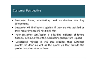 Customer Perspective


 Customer focus, orientation, and satisfaction are key
 components
 Customer will find other suppliers if they are not satisfied or
 their requirements are not being met
  Poor customer satisfaction is a leading indicator of future
 financial decline. Even if the current financial picture is good
  Developing metrics in this area requires that customer
 profiles be done as well as the processes that provide the
 products and services to them
 