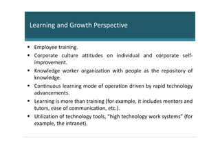 Learning and Growth Perspective

 Employee training.
 Corporate culture attitudes on individual and corporate self-
 improvement.
 Knowledge worker organization with people as the repository of
 knowledge.
 Continuous learning mode of operation driven by rapid technology
 advancements.
 Learning is more than training (for example, it includes mentors and
 tutors, ease of communication, etc.).
 Utilization of technology tools, “high technology work systems” (for
 example, the intranet).
 