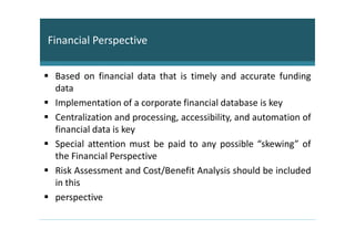 Financial Perspective


 Based on financial data that is timely and accurate funding
 data
 Implementation of a corporate financial database is key
 Centralization and processing, accessibility, and automation of
 financial data is key
 Special attention must be paid to any possible “skewing” of
 the Financial Perspective
 Risk Assessment and Cost/Benefit Analysis should be included
 in this
 perspective
 