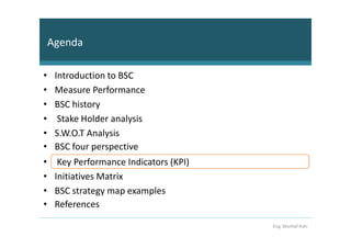 Agenda

•    Introduction to BSC
•    Measure Performance
•    BSC history
•     Stake Holder analysis
•    S.W.O.T Analysis
•    BSC four perspective
•     Key Performance Indicators (KPI)
•    Initiatives Matrix
•    BSC strategy map examples
•    References

                                         Eng. Murhaf Ashi
 