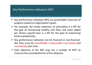 Key Performance Indicators (KPI)


 Key performance indicators (KPI) are quantifiable measures of
 progress toward an organization’s goals.
 For example, the timely collection of receivables is a KPI for
 the goal of maintaining healthy cash flow, and value added
 per factory payroll hour is a KPI for the goal of maximizing
 factory productivity.
 Key performance indicators can be financial or non-financial.
 But they must be quantifiable—measurable—accurately and
 consistently over time.
 Each objective of the BSC map has a number of KPI’s to
 measure the accomplishment of the objective.

                                                      Eng. Murhaf Ashi
 