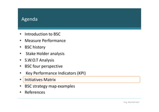 Agenda

•    Introduction to BSC
•    Measure Performance
•    BSC history
•     Stake Holder analysis
•    S.W.O.T Analysis
•    BSC four perspective
•     Key Performance Indicators (KPI)
•    Initiatives Matrix
•    BSC strategy map examples
•    References

                                         Eng. Murhaf Ashi
 