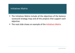 Initiatives Matrix


 The Initiatives Matrix include all the objectives of the balance
 scorecard strategy map and all the projects that support each
 objective.
 The next slide shows an example of the Initiatives Matrix




                                                        Eng. Murhaf Ashi
 