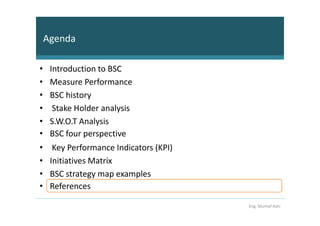 Agenda

•    Introduction to BSC
•    Measure Performance
•    BSC history
•     Stake Holder analysis
•    S.W.O.T Analysis
•    BSC four perspective
•     Key Performance Indicators (KPI)
•    Initiatives Matrix
•    BSC strategy map examples
•    References

                                         Eng. Murhaf Ashi
 