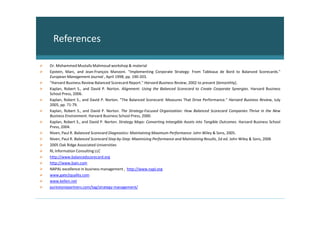 References

Dr. Mohammed Mustafa Mahmoud workshop & material
Epstein, Marc, and Jean-François Manzoni. "Implementing Corporate Strategy: From Tableaux de Bord to Balanced Scorecards."
European Management Journal , April 1998, pp. 190-203.
"Harvard Business Review Balanced Scorecard Report." Harvard Business Review, 2002 to present (bimonthly).
Kaplan, Robert S., and David P. Norton. Alignment: Using the Balanced Scorecard to Create Corporate Synergies. Harvard Business
School Press, 2006.
Kaplan, Robert S., and David P. Norton. "The Balanced Scorecard: Measures That Drive Performance." Harvard Business Review, July
2005, pp. 71-79.
Kaplan, Robert S., and David P. Norton. The Strategy-Focused Organization: How Balanced Scorecard Companies Thrive in the New
Business Environment. Harvard Business School Press, 2000.
Kaplan, Robert S., and David P. Norton. Strategy Maps: Converting Intangible Assets into Tangible Outcomes. Harvard Business School
Press, 2004.
Niven, Paul R. Balanced Scorecard Diagnostics: Maintaining Maximum Performance. John Wiley & Sons, 2005.
Niven, Paul R. Balanced Scorecard Step-by-Step: Maximizing Performance and Maintaining Results, 2d ed. John Wiley & Sons, 2006
2005 Oak Ridge Associated Universities
RL Information Consulting LLC
http://www.balancedscorecard.org
http://www.bain.com
NAPAL excellence in business management , http://www.napl.org
www.gate2quality.com
www.kellen.net
purestonepartners.com/tag/strategy-management/
 