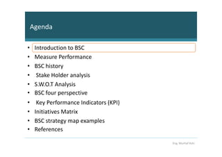 Agenda

•    Introduction to BSC
•    Measure Performance
•    BSC history
•     Stake Holder analysis
•    S.W.O.T Analysis
•    BSC four perspective
•     Key Performance Indicators (KPI)
•    Initiatives Matrix
•    BSC strategy map examples
•    References

                                         Eng. Murhaf Ashi
 