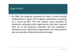 Dose it work


• By 2004, the balanced scorecard has been at least partially
  implemented in about 57% of global corporations, according
  to a survey by Bain. This site contains some examples of
  companies and government organizations that have reported
  their use of the balanced scorecard. We have prepared a
  database of over 130 of these organizations. For details please
  see our examples of balanced scorecard usage.




                                                        Eng. Murhaf Ashi
 