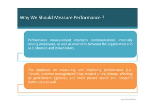 Why We Should Measure Performance ?



   Performance measurement improves communications internally
   among employees, as well as externally between the organization and
   as customers and stakeholders.




   The emphasis on measuring and improving performance (i.e.,
   "results- oriented management") has created a new climate, affecting
   all government agencies, and most private sector and nonprofit
   institutions as well.



                                                               Eng. Murhaf Ashi
 