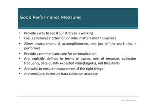 Good Performance Measures

• Provide a way to see if our strategy is working
• Focus employees' attention on what matters most to success
• Allow measurement of accomplishments, not just of the work that is
  performed
• Provide a common language for communication
• Are explicitly defined in terms of owner, unit of measure, collection
  frequency, data quality, expected value(targets), and thresholds
• Are valid, to ensure measurement of the right things
• Are verifiable, to ensure data collection accuracy




                                                             Eng. Murhaf Ashi
 
