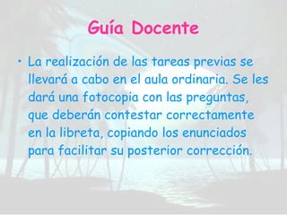 Guía Docente La realización de las tareas previas se llevará a cabo en el aula ordinaria. Se les dará una fotocopia con las preguntas, que deberán contestar correctamente en la libreta, copiando los enunciados para facilitar su posterior corrección. 