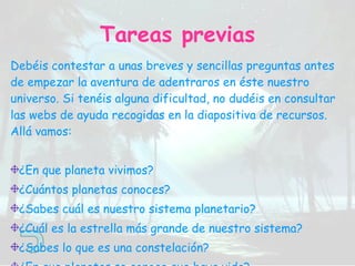 Debéis contestar a unas breves y sencillas preguntas antes de empezar la aventura de adentraros en éste nuestro universo. Si tenéis alguna dificultad, no dudéis en consultar las webs de ayuda recogidas en la diapositiva de recursos. Allá vamos: ¿En que planeta vivimos? ¿Cuántos planetas conoces? ¿Sabes cuál es nuestro sistema planetario? ¿Cuál es la estrella más grande de nuestro sistema? ¿Sabes lo que es una constelación? ¿En que planetas se conoce que haya vida? Tareas previas 