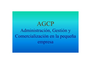 AGCP
  Administración, Gestión y
Comercialización en la pequeña
           empresa
 