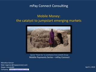 mPay Connect Consulting

                               Mobile Money:
                the catalyst to jumpstart emerging markets




                                Special “Thank You” to contributors from LinkedIn Group:
                                Mobile Payments Series – mPay Connect

Menekse Gencer
Mail: mgencer@mpayconnect.com
Skype: meneks80                                                                            April 2, 2010
Company: www.mpayconnect.com
 
