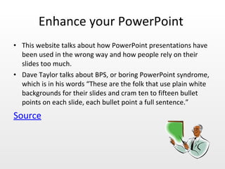 Enhance your PowerPoint  This website talks about how PowerPoint presentations have been used in the wrong way and how people rely on their slides too much.  Dave Taylor talks about BPS, or boring PowerPoint syndrome, which is in his words “These are the folk that use plain white backgrounds for their slides and cram ten to fifteen bullet points on each slide, each bullet point a full sentence.”  Source 