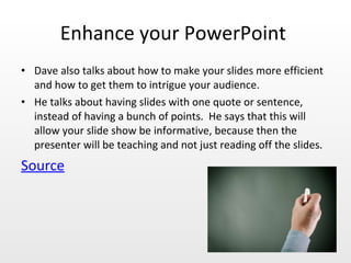 Enhance your PowerPoint  Dave also talks about how to make your slides more efficient and how to get them to intrigue your audience. He talks about having slides with one quote or sentence, instead of having a bunch of points.  He says that this will allow your slide show be informative, because then the presenter will be teaching and not just reading off the slides.  Source   
