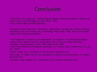 Conclusion  "PowerPoint in the Classroom."  ActDEN (Digital Education Network): Software Tutorials and Online Courses . ACT360 Media Ltd. Web. 09 Dec. 2009. <http://www.actden.com/PP/index.htm>. "PowerPoint In the Classroom."  Worksheets, Lesson Plans, Teaching Tips, Teacher Resources, and Rubrics from TeAch-nology.com . Teachnology. Web. 09 Dec. 2009. <http://www.teach-nology.com/tutorials/powerpoint/>. ""Use Powerpoint to enhance your presentation, not cripple it" from The Business Blog at Intuitive.com."  Intuitive Systems: Leadership for the 21st Century: Online Marketing Strategies . Intutive Systems, 15 May 2006. Web. 09 Dec. 2009. <http://www.intuitive.com/blog/use_powerpoint_to_enhance_your_presentation_not_cripple_it.html>. ActDEN, Initials. (n.d.).  Powerpoint in the classroom . Retrieved from . Dave Taylor, DT. (2006, may 15).  Use Powerpoint to enhance your presentation, not cripple it . Retrieved from . LastTeAch-nology, Initials. (n.d.).  Powerpoint in the classroom . Retrieved from  