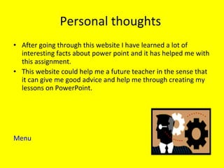 Personal thoughts  After going through this website I have learned a lot of interesting facts about power point and it has helped me with this assignment.  This website could help me a future teacher in the sense that it can give me good advice and help me through creating my lessons on PowerPoint.  Menu 